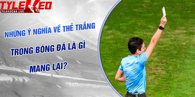 Ý nghĩa tốt đẹp của thẻ trắng trong bóng đá là như thế nào?